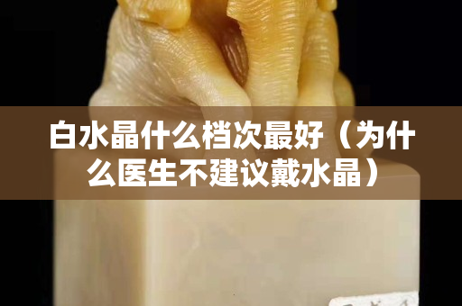 白水晶什么檔次最好（為什么醫生不建議戴水晶）
