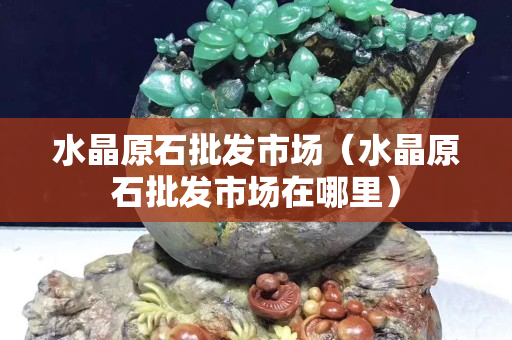 水晶原石批發市場（水晶原石批發市場在哪里）