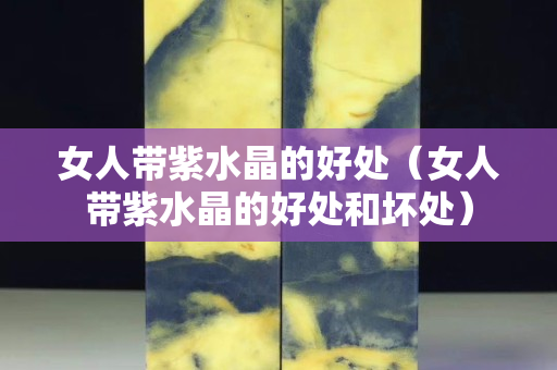 女人帶紫水晶的好處（女人帶紫水晶的好處和壞處）