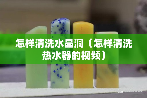 怎樣清洗水晶洞（怎樣清洗熱水器的視頻）