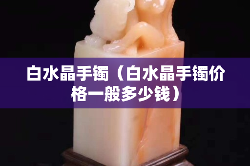 白水晶手鐲（白水晶手鐲價(jià)格一般多少錢）