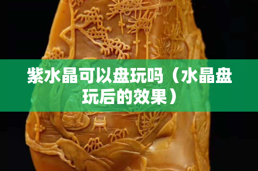 紫水晶可以盤玩嗎（水晶盤玩后的效果）
