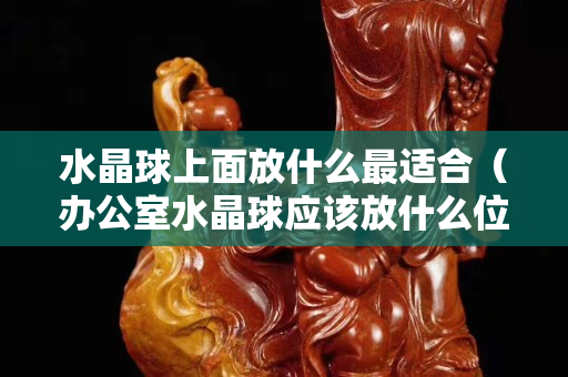 水晶球上面放什么最適合（辦公室水晶球應該放什么位置）