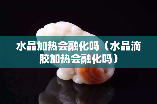 水晶加熱會融化嗎（水晶滴膠加熱會融化嗎）