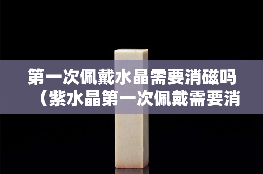 第一次佩戴水晶需要消磁嗎（紫水晶第一次佩戴需要消磁嗎）