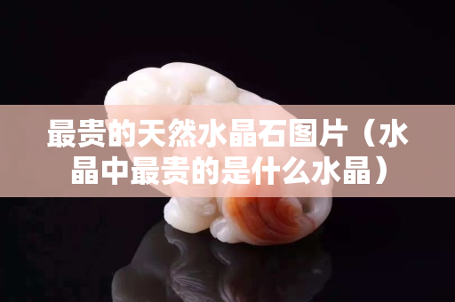 最貴的天然水晶石圖片（水晶中最貴的是什么水晶）