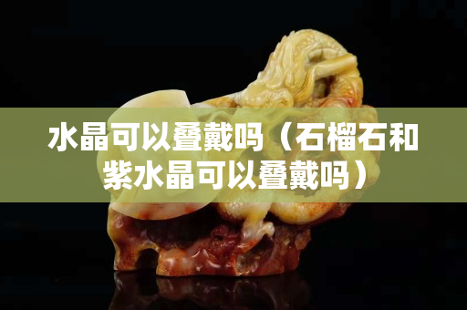 水晶可以疊戴嗎（石榴石和紫水晶可以疊戴嗎）