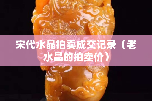宋代水晶拍賣成交記錄（老水晶的拍賣價）