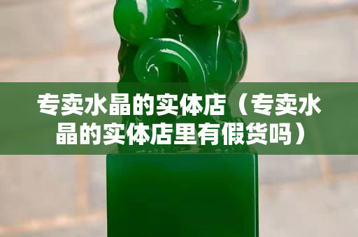 專賣水晶的實體店（專賣水晶的實體店里有假貨嗎）