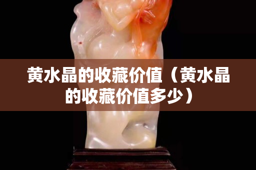 黃水晶的收藏價值（黃水晶的收藏價值多少）