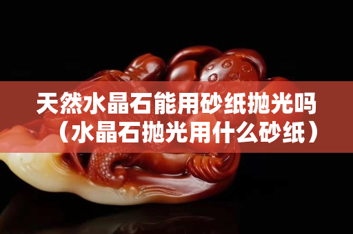天然水晶石能用砂紙拋光嗎（水晶石拋光用什么砂紙）