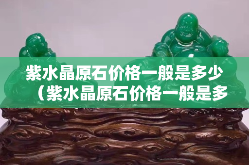 紫水晶原石價(jià)格一般是多少（紫水晶原石價(jià)格一般是多少錢一公斤）