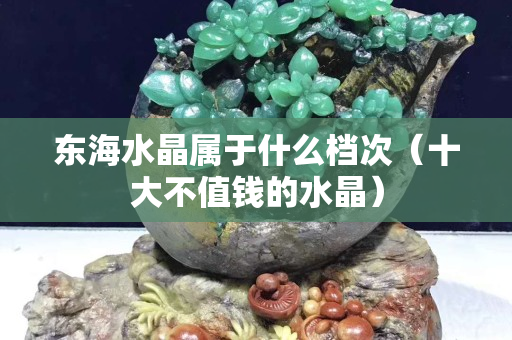 東海水晶屬于什么檔次（十大不值錢的水晶）