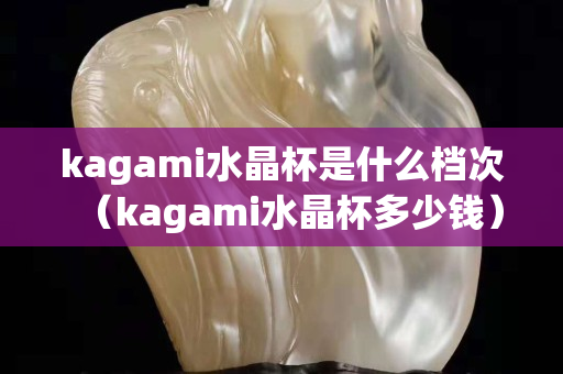 kagami水晶杯是什么檔次（kagami水晶杯多少錢）