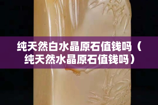 純天然白水晶原石值錢嗎（純天然水晶原石值錢嗎）