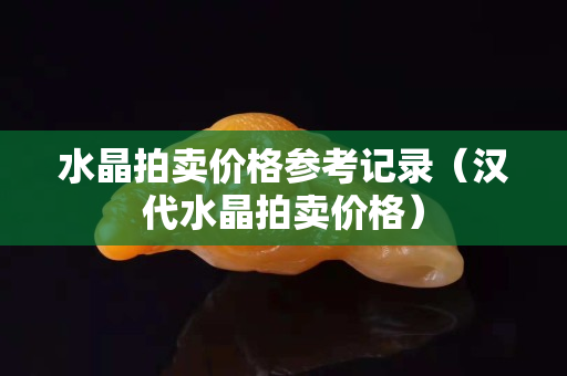 水晶拍賣價格參考記錄（漢代水晶拍賣價格）
