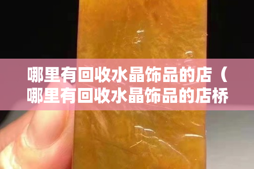 哪里有回收水晶飾品的店（哪里有回收水晶飾品的店橋頭）