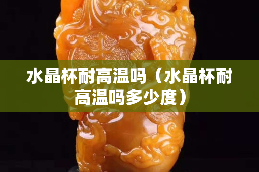 水晶杯耐高溫嗎（水晶杯耐高溫嗎多少度）