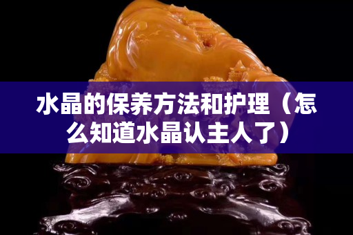 水晶的保養方法和護理（怎么知道水晶認主人了）