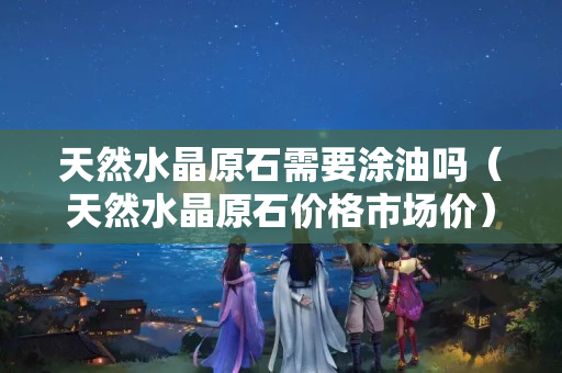 天然水晶原石需要涂油嗎（天然水晶原石價格市場價）