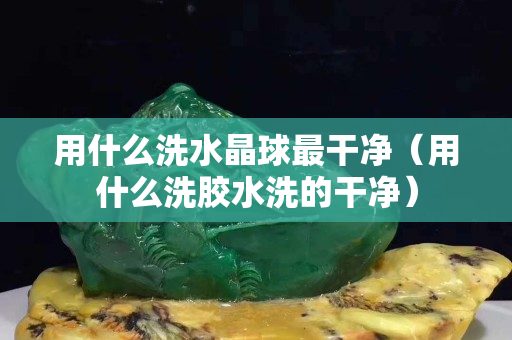 用什么洗水晶球最干凈（用什么洗膠水洗的干凈）