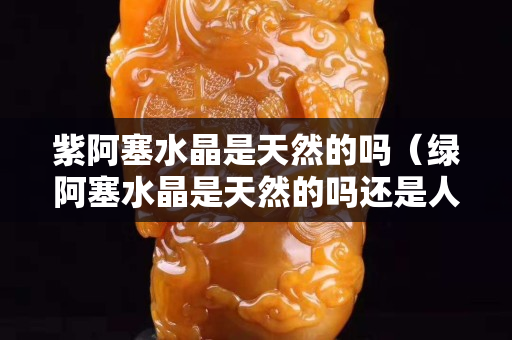 紫阿塞水晶是天然的嗎（綠阿塞水晶是天然的嗎還是人工）