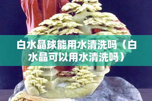 白水晶球能用水清洗嗎（白水晶可以用水清洗嗎）