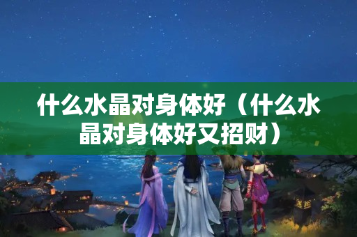 什么水晶對身體好（什么水晶對身體好又招財）