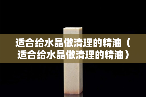 適合給水晶做清理的精油（適合給水晶做清理的精油）