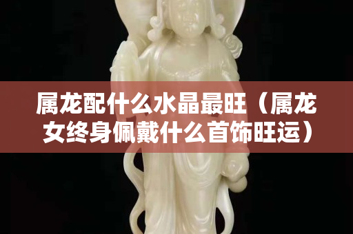 屬龍配什么水晶最旺（屬龍女終身佩戴什么首飾旺運）