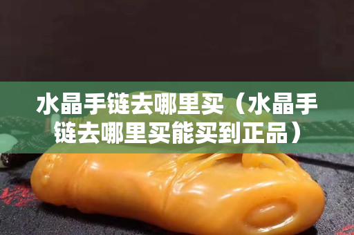 水晶手鏈去哪里買（水晶手鏈去哪里買能買到正品）