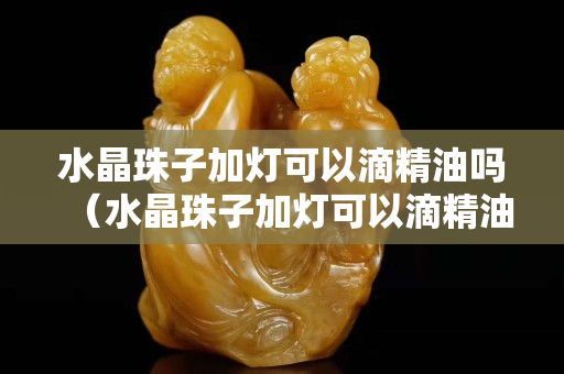 水晶珠子加燈可以滴精油嗎（水晶珠子加燈可以滴精油嗎）