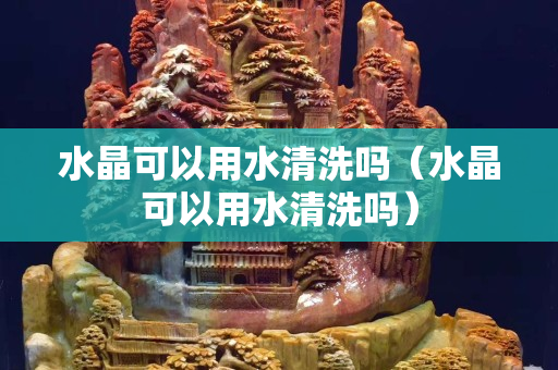 水晶可以用水清洗嗎（水晶可以用水清洗嗎）