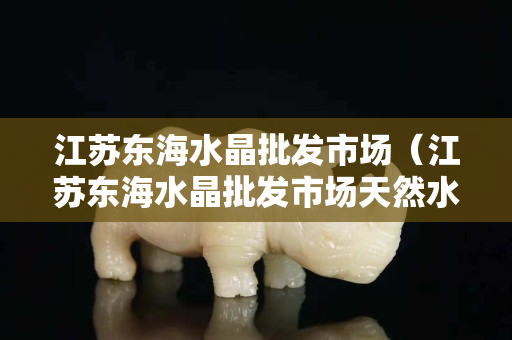 江蘇東海水晶批發(fā)市場（江蘇東海水晶批發(fā)市場天然水晶石）