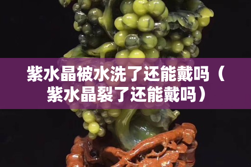紫水晶被水洗了還能戴嗎（紫水晶裂了還能戴嗎）