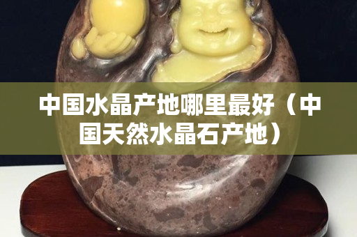 中國水晶產地哪里最好（中國天然水晶石產地）