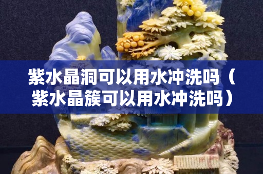 紫水晶洞可以用水沖洗嗎（紫水晶簇可以用水沖洗嗎）