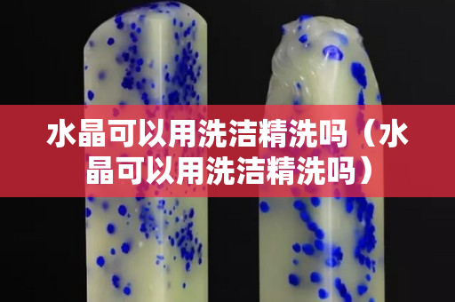 水晶可以用洗潔精洗嗎（水晶可以用洗潔精洗嗎）