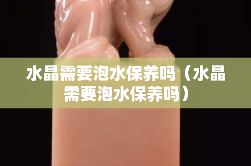 水晶需要泡水保養嗎（水晶需要泡水保養嗎）