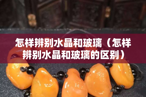 怎樣辨別水晶和玻璃（怎樣辨別水晶和玻璃的區(qū)別）