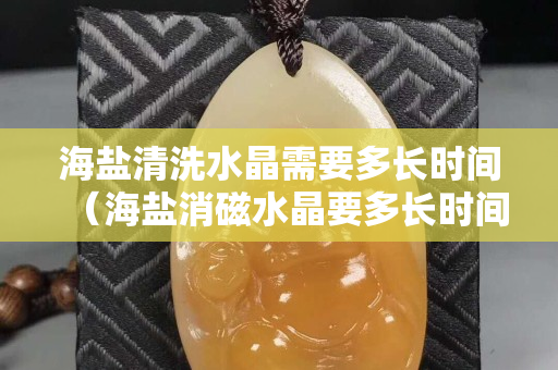 海鹽清洗水晶需要多長時間（海鹽消磁水晶要多長時間）
