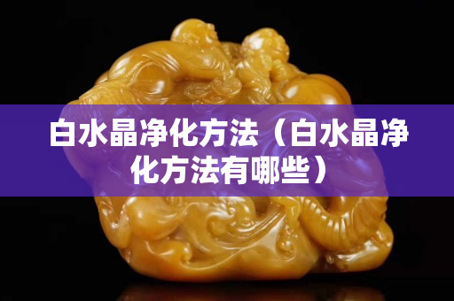 白水晶凈化方法（白水晶凈化方法有哪些）