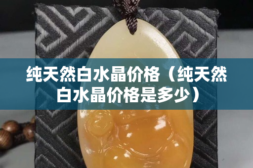 純天然白水晶價格（純天然白水晶價格是多少）