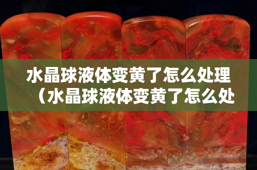 水晶球液體變黃了怎么處理（水晶球液體變黃了怎么處理）