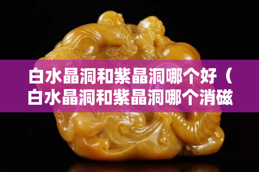 白水晶洞和紫晶洞哪個好（白水晶洞和紫晶洞哪個消磁好）