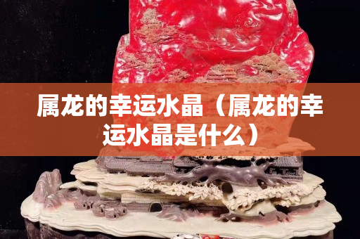 屬龍的幸運(yùn)水晶（屬龍的幸運(yùn)水晶是什么）
