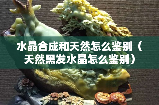 水晶合成和天然怎么鑒別（天然黑發(fā)水晶怎么鑒別）