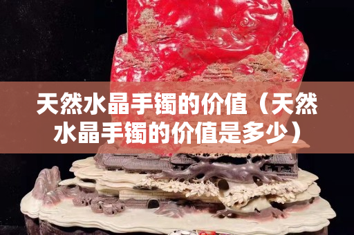 天然水晶手鐲的價值（天然水晶手鐲的價值是多少）