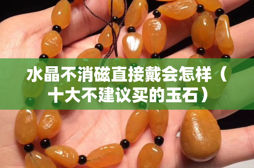 水晶不消磁直接戴會怎樣（十大不建議買的玉石）