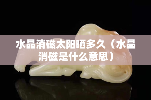 水晶消磁太陽(yáng)曬多久（水晶消磁是什么意思）